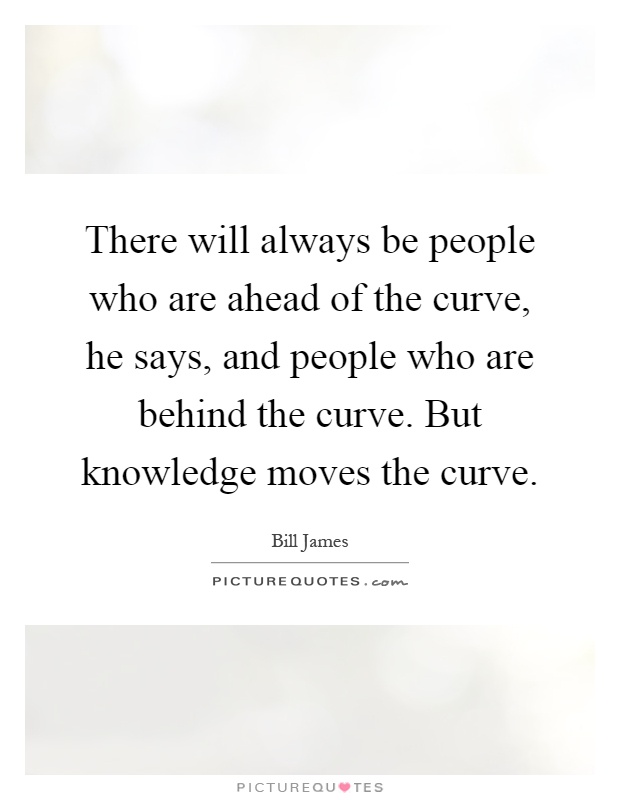 There will always be people who are ahead of the curve, he says, and people who are behind the curve. But knowledge moves the curve Picture Quote #1