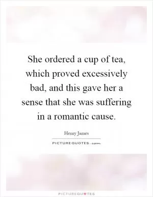 She ordered a cup of tea, which proved excessively bad, and this gave her a sense that she was suffering in a romantic cause Picture Quote #1