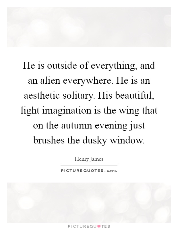 He is outside of everything, and an alien everywhere. He is an aesthetic solitary. His beautiful, light imagination is the wing that on the autumn evening just brushes the dusky window Picture Quote #1