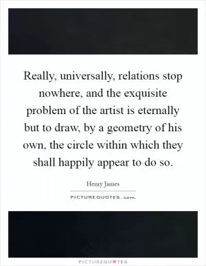 Really, universally, relations stop nowhere, and the exquisite problem of the artist is eternally but to draw, by a geometry of his own, the circle within which they shall happily appear to do so Picture Quote #1