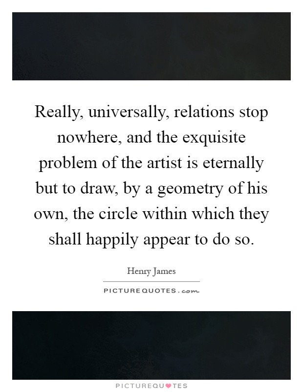 Really, universally, relations stop nowhere, and the exquisite problem of the artist is eternally but to draw, by a geometry of his own, the circle within which they shall happily appear to do so Picture Quote #1