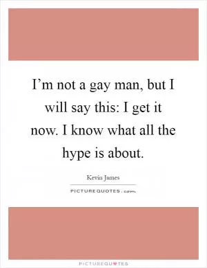 I’m not a gay man, but I will say this: I get it now. I know what all the hype is about Picture Quote #1