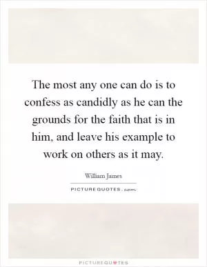 The most any one can do is to confess as candidly as he can the grounds for the faith that is in him, and leave his example to work on others as it may Picture Quote #1