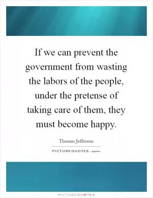 If we can prevent the government from wasting the labors of the people, under the pretense of taking care of them, they must become happy Picture Quote #1