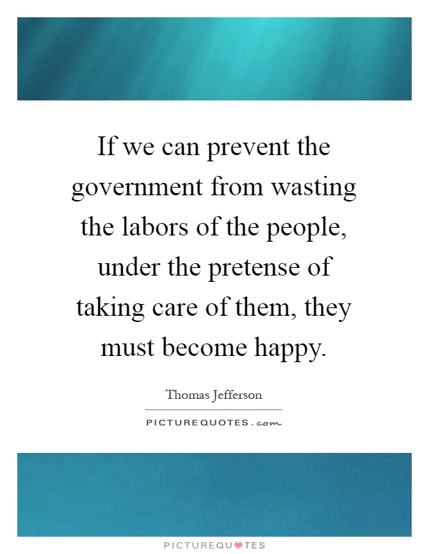 If we can prevent the government from wasting the labors of the people, under the pretense of taking care of them, they must become happy Picture Quote #1