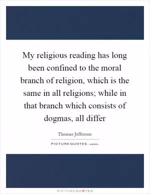 My religious reading has long been confined to the moral branch of religion, which is the same in all religions; while in that branch which consists of dogmas, all differ Picture Quote #1