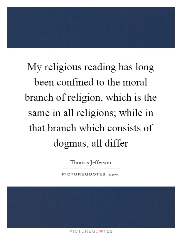 My religious reading has long been confined to the moral branch of religion, which is the same in all religions; while in that branch which consists of dogmas, all differ Picture Quote #1