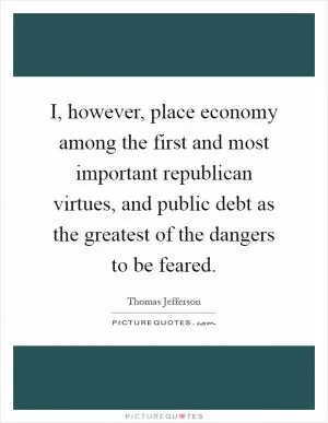 I, however, place economy among the first and most important republican virtues, and public debt as the greatest of the dangers to be feared Picture Quote #1