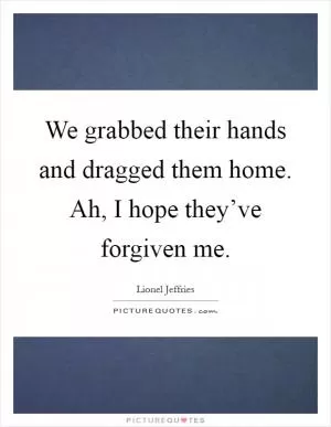 We grabbed their hands and dragged them home. Ah, I hope they’ve forgiven me Picture Quote #1