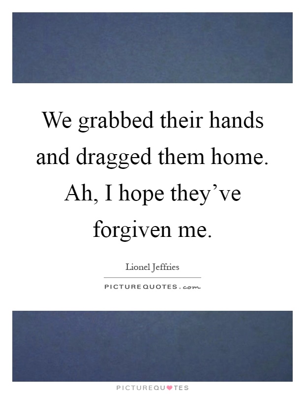 We grabbed their hands and dragged them home. Ah, I hope they've forgiven me Picture Quote #1