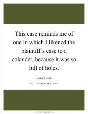 This case reminds me of one in which I likened the plaintiff’s case to a colander, because it was so full of holes Picture Quote #1