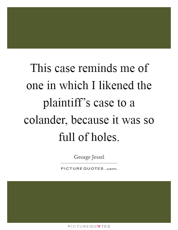 This case reminds me of one in which I likened the plaintiff's case to a colander, because it was so full of holes Picture Quote #1