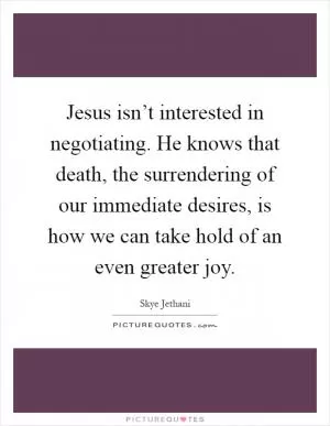 Jesus isn’t interested in negotiating. He knows that death, the surrendering of our immediate desires, is how we can take hold of an even greater joy Picture Quote #1