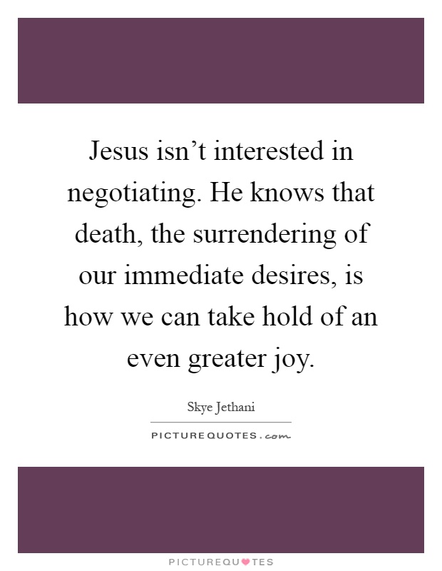 Jesus isn't interested in negotiating. He knows that death, the surrendering of our immediate desires, is how we can take hold of an even greater joy Picture Quote #1