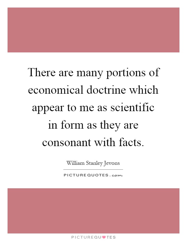 There are many portions of economical doctrine which appear to me as scientific in form as they are consonant with facts Picture Quote #1