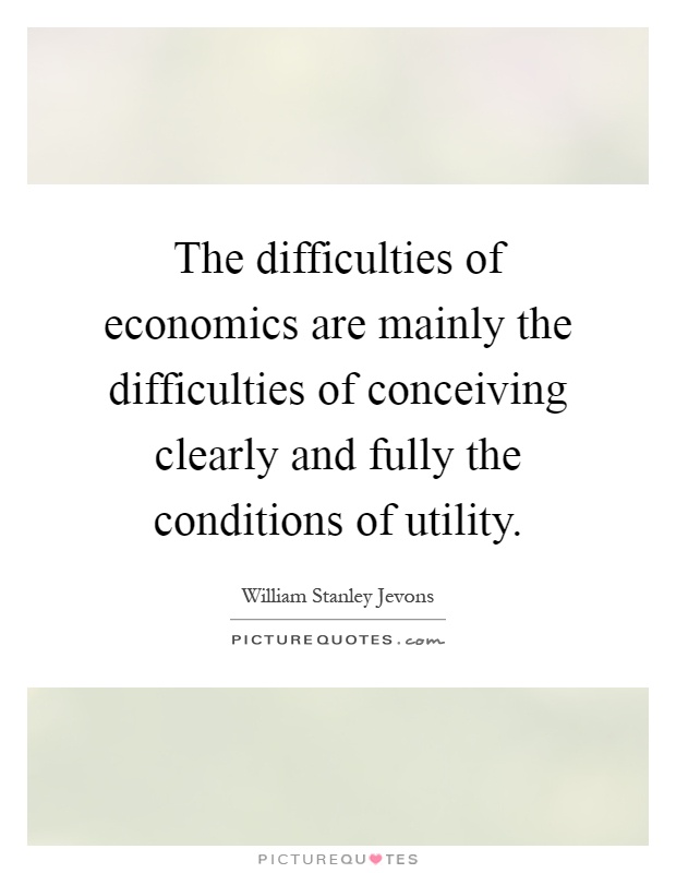 The difficulties of economics are mainly the difficulties of conceiving clearly and fully the conditions of utility Picture Quote #1