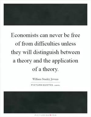 Economists can never be free of from difficulties unless they will distinguish between a theory and the application of a theory Picture Quote #1