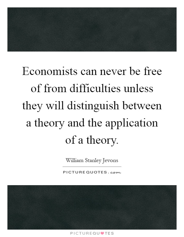 Economists can never be free of from difficulties unless they will distinguish between a theory and the application of a theory Picture Quote #1