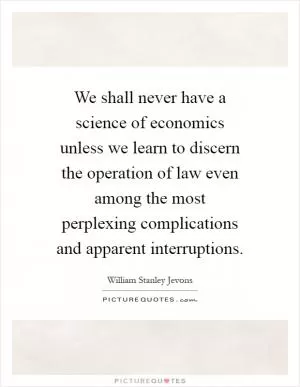 We shall never have a science of economics unless we learn to discern the operation of law even among the most perplexing complications and apparent interruptions Picture Quote #1