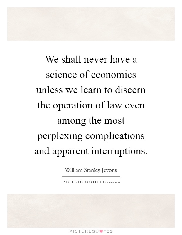 We shall never have a science of economics unless we learn to discern the operation of law even among the most perplexing complications and apparent interruptions Picture Quote #1