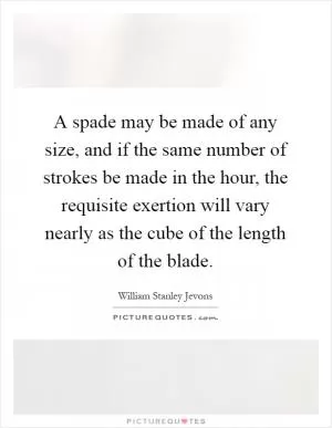 A spade may be made of any size, and if the same number of strokes be made in the hour, the requisite exertion will vary nearly as the cube of the length of the blade Picture Quote #1