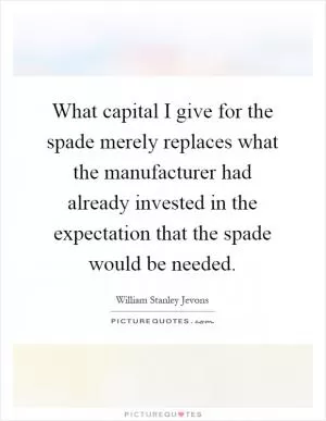 What capital I give for the spade merely replaces what the manufacturer had already invested in the expectation that the spade would be needed Picture Quote #1