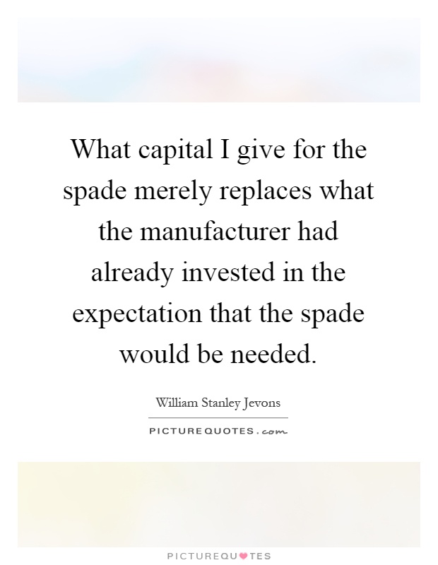 What capital I give for the spade merely replaces what the manufacturer had already invested in the expectation that the spade would be needed Picture Quote #1