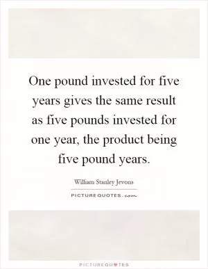 One pound invested for five years gives the same result as five pounds invested for one year, the product being five pound years Picture Quote #1