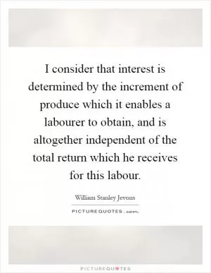 I consider that interest is determined by the increment of produce which it enables a labourer to obtain, and is altogether independent of the total return which he receives for this labour Picture Quote #1