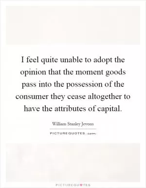 I feel quite unable to adopt the opinion that the moment goods pass into the possession of the consumer they cease altogether to have the attributes of capital Picture Quote #1
