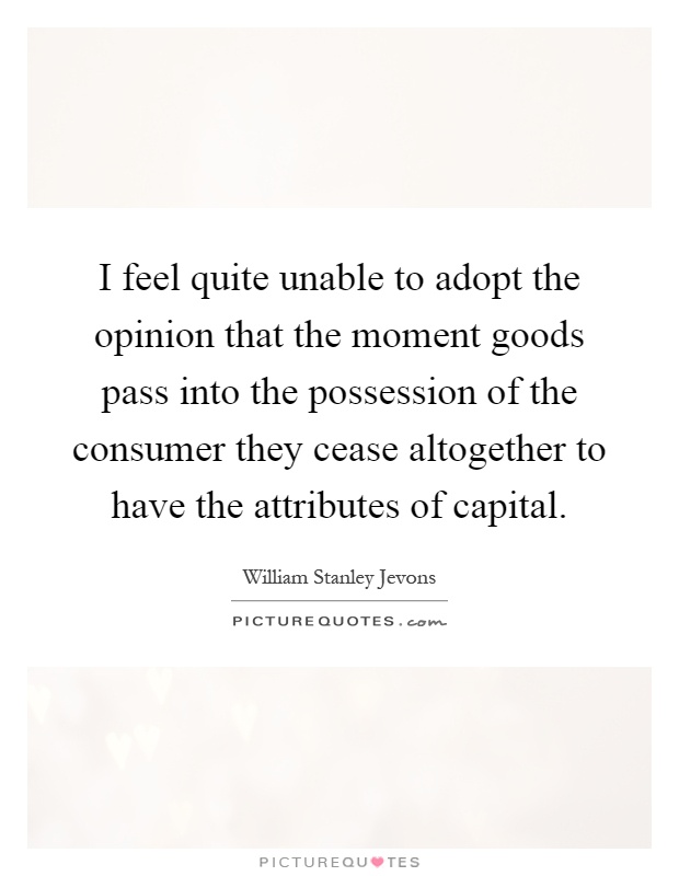 I feel quite unable to adopt the opinion that the moment goods pass into the possession of the consumer they cease altogether to have the attributes of capital Picture Quote #1