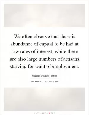 We often observe that there is abundance of capital to be had at low rates of interest, while there are also large numbers of artisans starving for want of employment Picture Quote #1