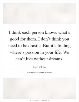 I think each person knows what’s good for them. I don’t think you need to be drastic. But it’s finding where’s passion in your life. We can’t live without dreams Picture Quote #1