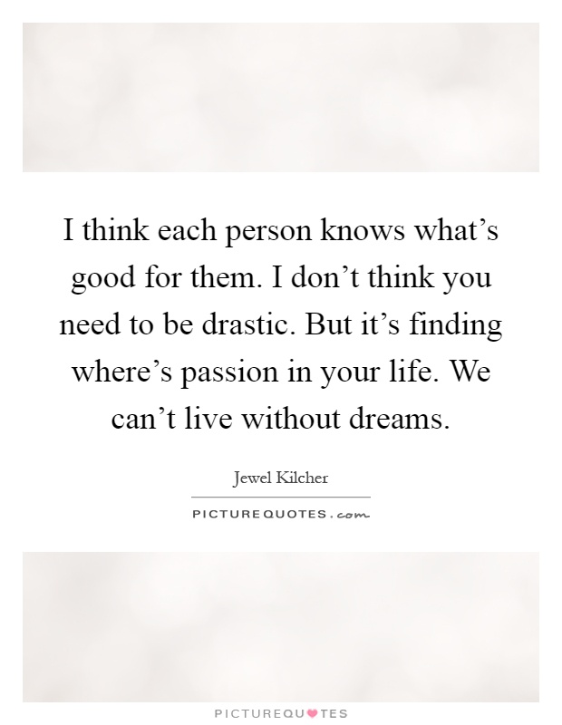 I think each person knows what's good for them. I don't think you need to be drastic. But it's finding where's passion in your life. We can't live without dreams Picture Quote #1