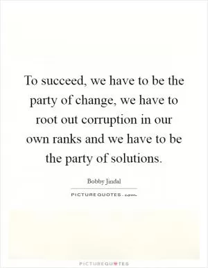 To succeed, we have to be the party of change, we have to root out corruption in our own ranks and we have to be the party of solutions Picture Quote #1