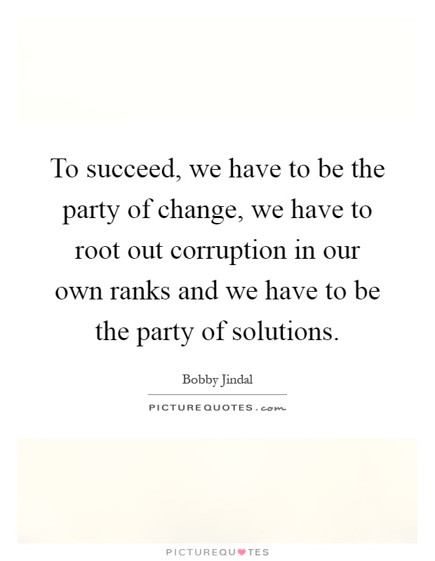 To succeed, we have to be the party of change, we have to root out corruption in our own ranks and we have to be the party of solutions Picture Quote #1