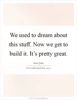 We used to dream about this stuff. Now we get to build it. It’s pretty great Picture Quote #1