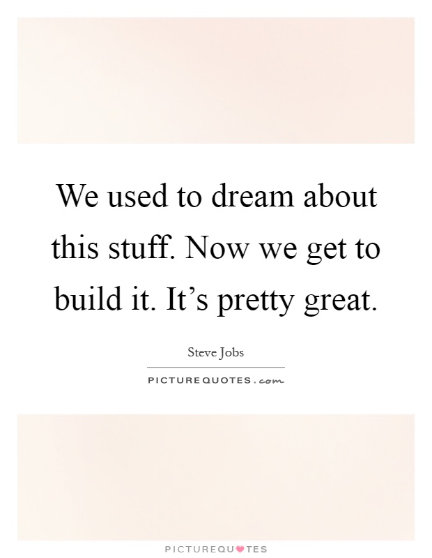 We used to dream about this stuff. Now we get to build it. It's pretty great Picture Quote #1