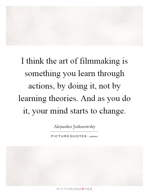 I think the art of filmmaking is something you learn through actions, by doing it, not by learning theories. And as you do it, your mind starts to change Picture Quote #1