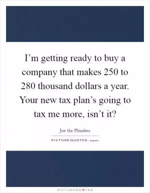 I’m getting ready to buy a company that makes 250 to 280 thousand dollars a year. Your new tax plan’s going to tax me more, isn’t it? Picture Quote #1