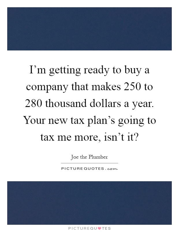 I'm getting ready to buy a company that makes 250 to 280 thousand dollars a year. Your new tax plan's going to tax me more, isn't it? Picture Quote #1