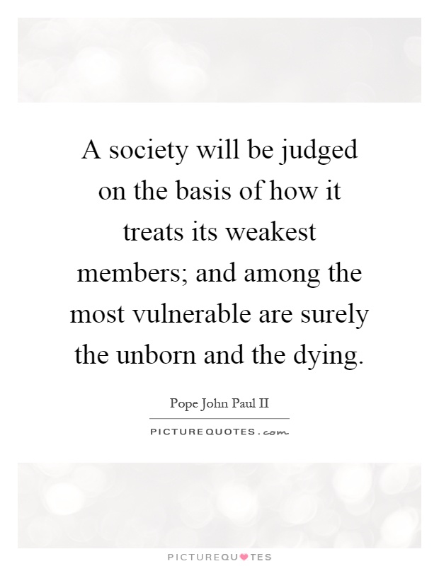 A society will be judged on the basis of how it treats its weakest members; and among the most vulnerable are surely the unborn and the dying Picture Quote #1