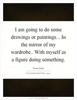 I am going to do some drawings or paintings... In the mirror of my wardrobe.. With myself as a figure doing something Picture Quote #1