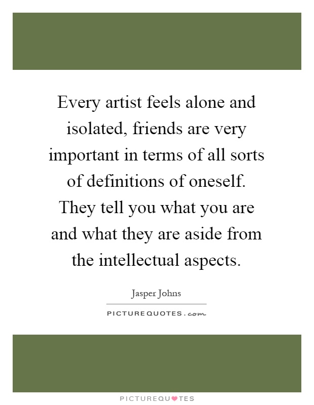 Every artist feels alone and isolated, friends are very important in terms of all sorts of definitions of oneself. They tell you what you are and what they are aside from the intellectual aspects Picture Quote #1