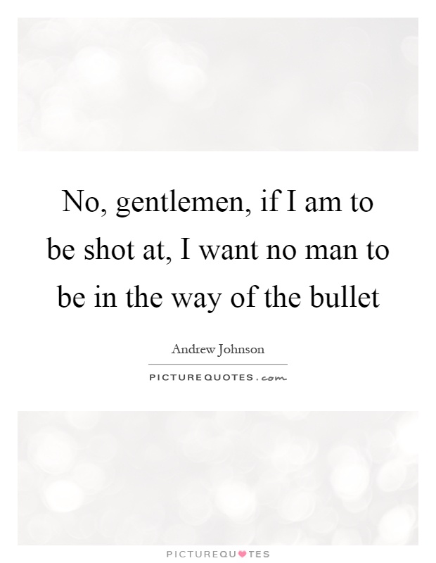 No, gentlemen, if I am to be shot at, I want no man to be in the way of the bullet Picture Quote #1