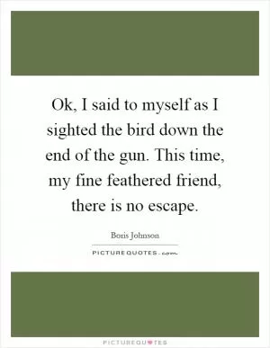 Ok, I said to myself as I sighted the bird down the end of the gun. This time, my fine feathered friend, there is no escape Picture Quote #1