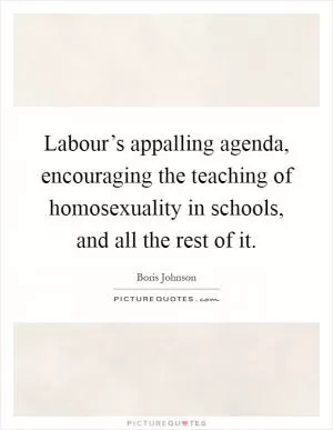Labour’s appalling agenda, encouraging the teaching of homosexuality in schools, and all the rest of it Picture Quote #1