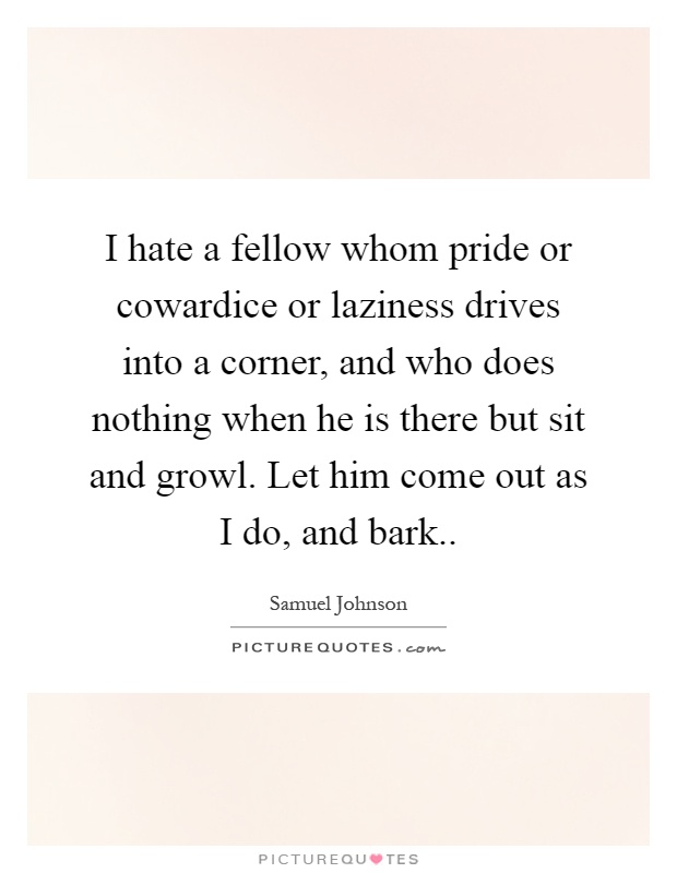 I hate a fellow whom pride or cowardice or laziness drives into a corner, and who does nothing when he is there but sit and growl. Let him come out as I do, and bark Picture Quote #1