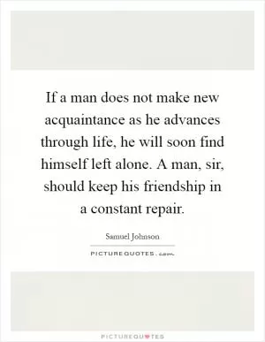 If a man does not make new acquaintance as he advances through life, he will soon find himself left alone. A man, sir, should keep his friendship in a constant repair Picture Quote #1