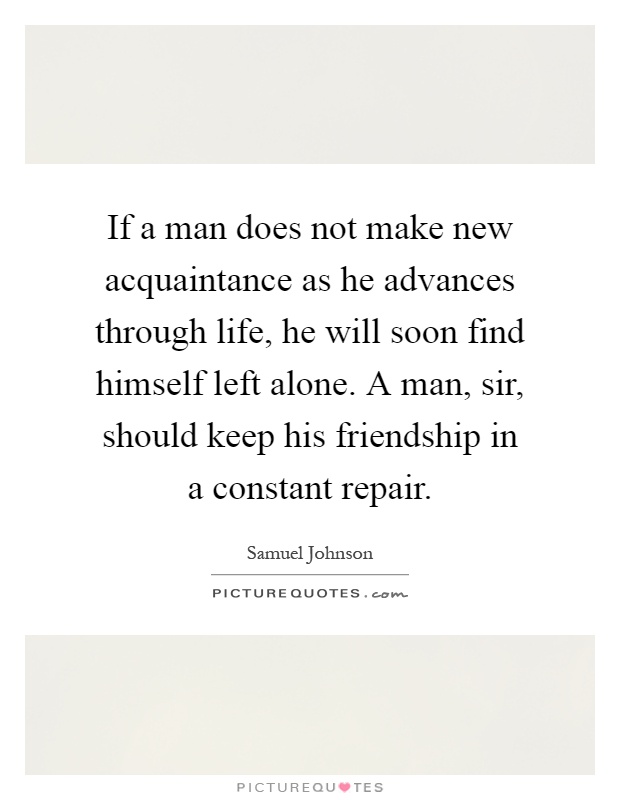 If a man does not make new acquaintance as he advances through life, he will soon find himself left alone. A man, sir, should keep his friendship in a constant repair Picture Quote #1